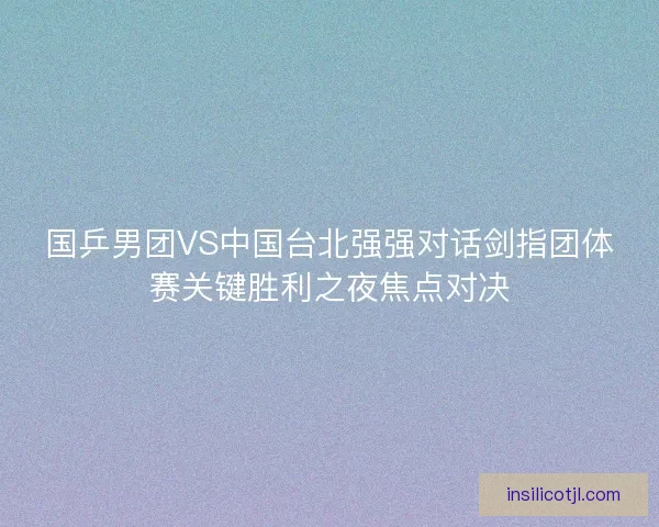 国乒男团VS中国台北强强对话剑指团体赛关键胜利之夜焦点对决